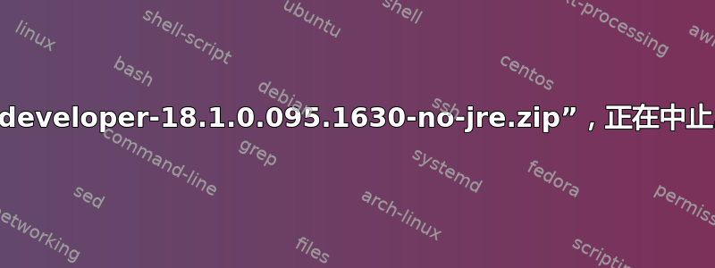 找不到“sqldeveloper-18.1.0.095.1630-no-jre.zip”，正在中止...错误消息