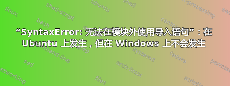 “SyntaxError: 无法在模块外使用导入语句”：在 Ubuntu 上发生，但在 Windows 上不会发生