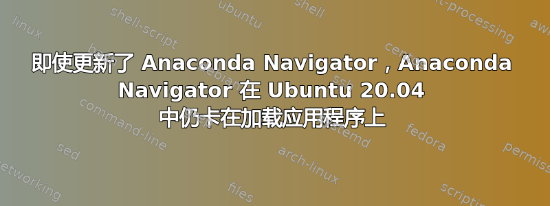 即使更新了 Anaconda Navigator，Anaconda Navigator 在 Ubuntu 20.04 中仍卡在加载应用程序上