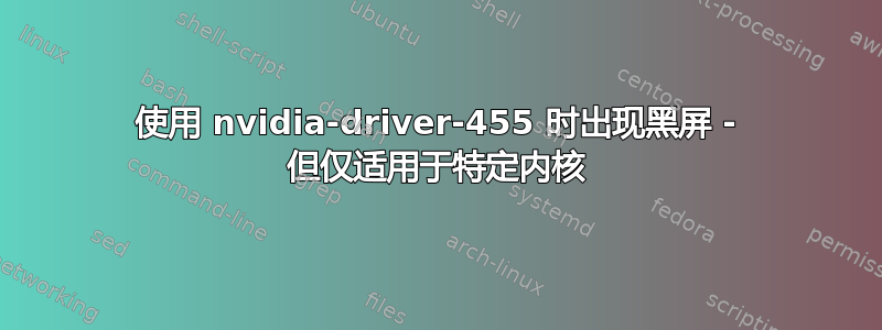 使用 nvidia-driver-455 时出现黑屏 - 但仅适用于特定内核