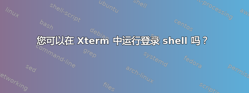 您可以在 Xterm 中运行登录 shell 吗？