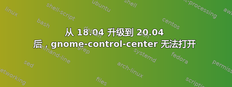 从 18.04 升级到 20.04 后，gnome-control-center 无法打开