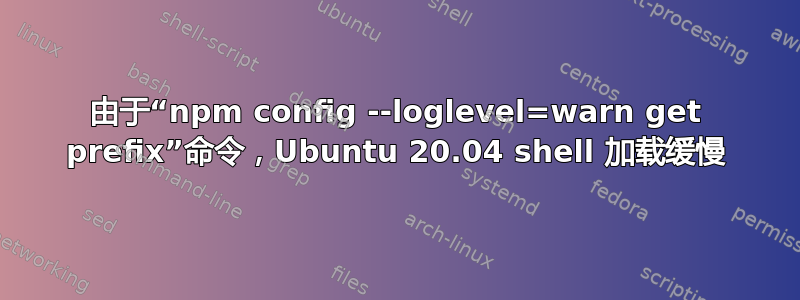 由于“npm config --loglevel=warn get prefix”命令，Ubuntu 20.04 shell 加载缓慢