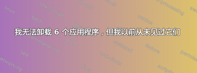 我无法卸载 6 个应用程序，但我以前从未见过它们