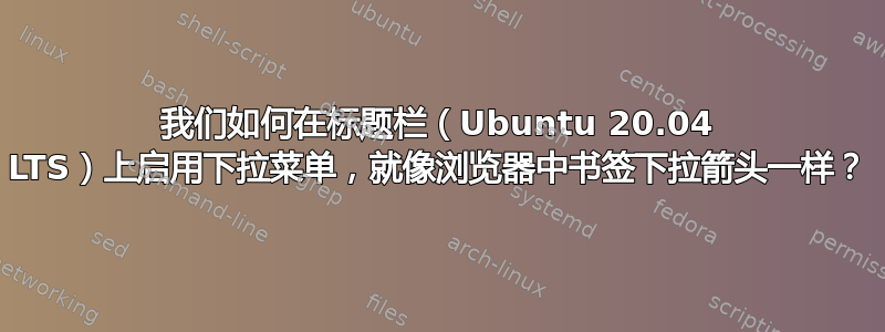 我们如何在标题栏（Ubuntu 20.04 LTS）上启用下拉菜单，就像浏览器中书签下拉箭头一样？