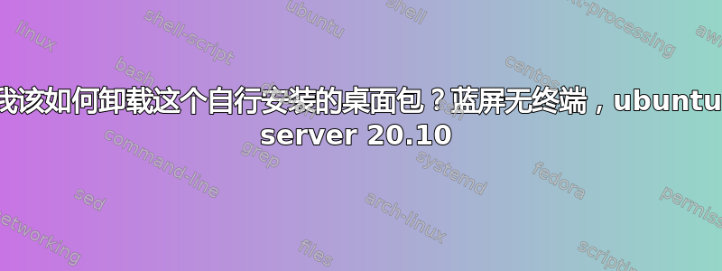 我该如何卸载这个自行安装的桌面包？蓝屏无终端，ubuntu server 20.10