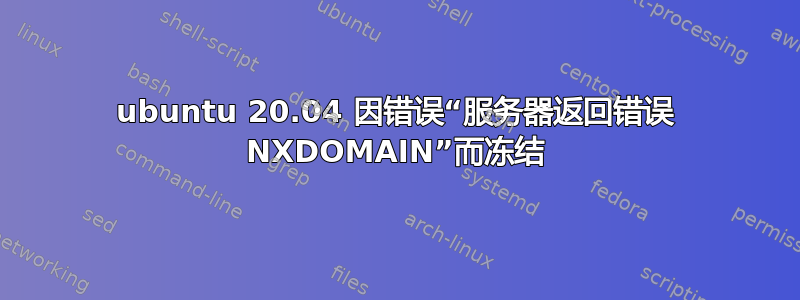 ubuntu 20.04 因错误“服务器返回错误 NXDOMAIN”而冻结