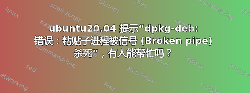 ubuntu20.04 提示“dpkg-deb: 错误：粘贴子进程被信号 (Broken pipe) 杀死”，有人能帮忙吗？