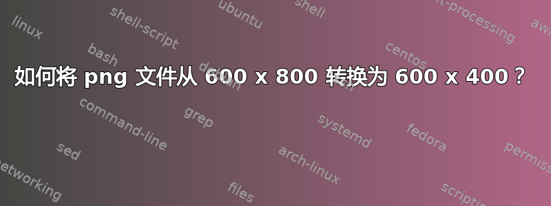 如何将 png 文件从 600 x 800 转换为 600 x 400？ 