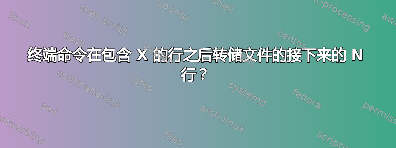 终端命令在包含 X 的行之后转储文件的接下来的 N 行？