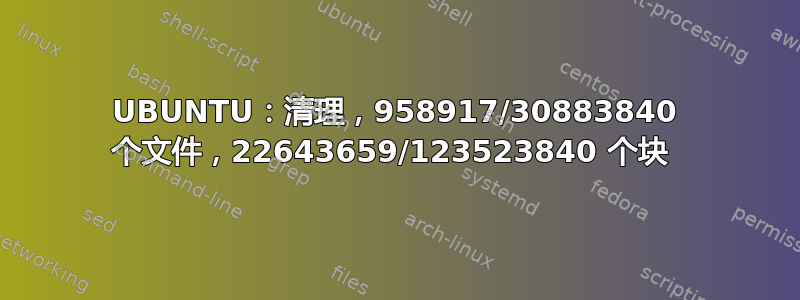 UBUNTU：清理，958917/30883840 个文件，22643659/123523840 个块 