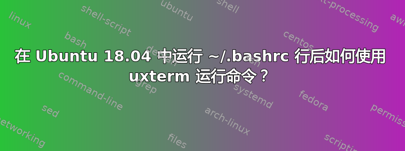 在 Ubuntu 18.04 中运行 ~/.bashrc 行后如何使用 uxterm 运行命令？