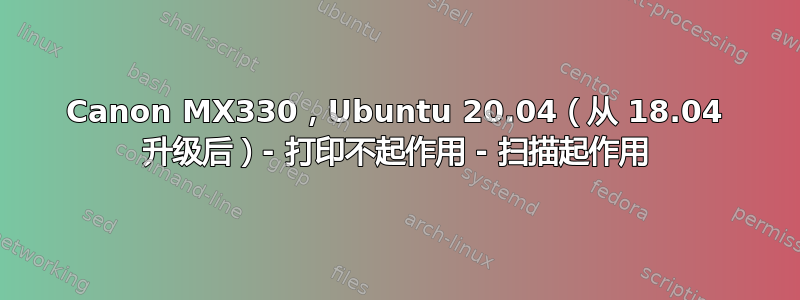 Canon MX330，Ubuntu 20.04（从 18.04 升级后）- 打印不起作用 - 扫描起作用