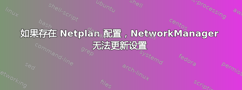 如果存在 Netplan 配置，NetworkManager 无法更新设置