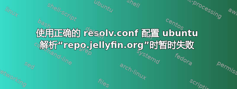 使用正确的 resolv.conf 配置 ubuntu 解析“repo.jellyfin.org”时暂时失败