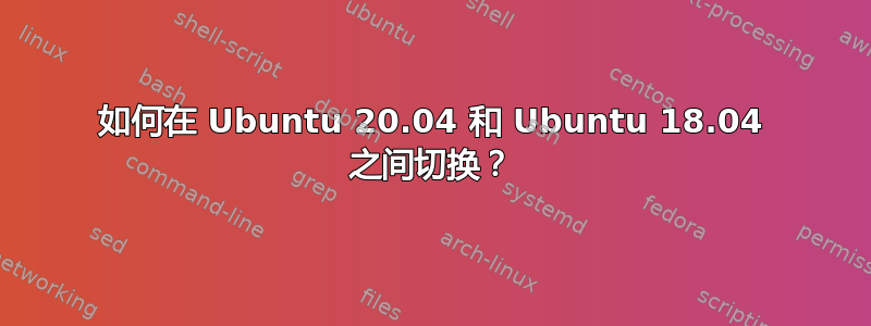 如何在 Ubuntu 20.04 和 Ubuntu 18.04 之间切换？