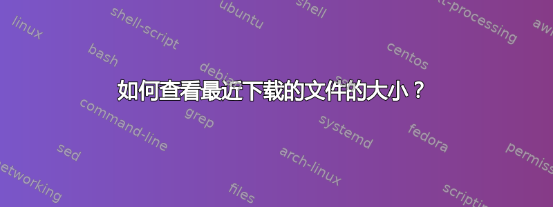 如何查看最近下载的文件的大小？