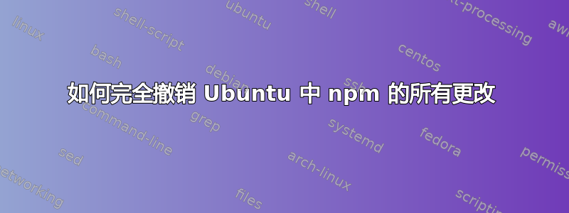 如何完全撤销 Ubuntu 中 npm 的所有更改