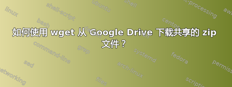 如何使用 wget 从 Google Drive 下载共享的 zip 文件？