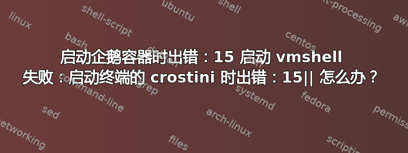 启动企鹅容器时出错：15 启动 vmshell 失败：启动终端的 crostini 时出错：15|| 怎么办？