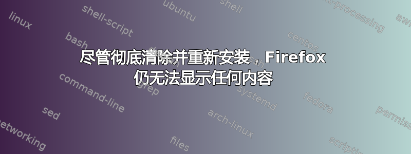 尽管彻底清除并重新安装，Firefox 仍无法显示任何内容