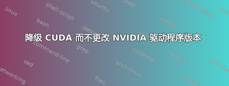 降级 CUDA 而不更改 NVIDIA 驱动程序版本