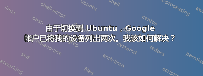 由于切换到 Ubuntu，Google 帐户已将我的设备列出两次。我该如何解决？