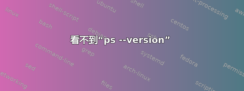 看不到“ps --version”