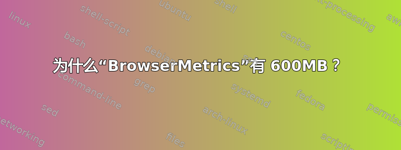 为什么“BrowserMetrics”有 600MB？