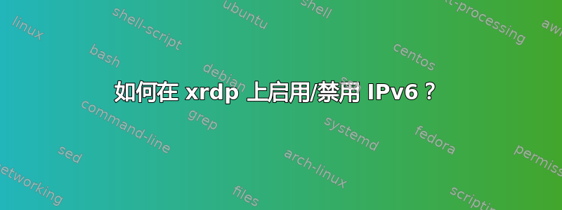 如何在 xrdp 上启用/禁用 IPv6？