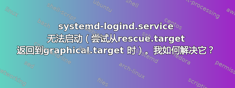 systemd-logind.service 无法启动（尝试从rescue.target 返回到graphical.target 时）。我如何解决它？