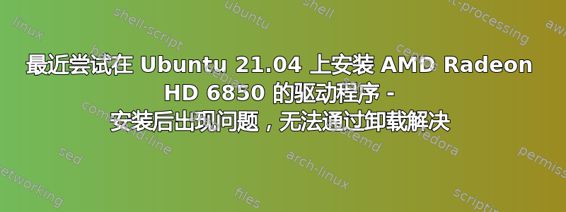 最近尝试在 Ubuntu 21.04 上安装 AMD Radeon HD 6850 的驱动程序 - 安装后出现问题，无法通过卸载解决