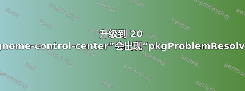 升级到 20 后安装“gnome-control-center”会出现“pkgProblemResolver”错误