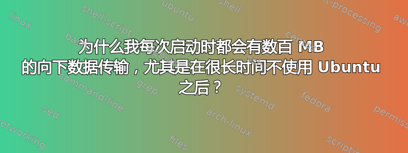 为什么我每次启动时都会有数百 MB 的向下数据传输，尤其是在很长时间不使用 Ubuntu 之后？