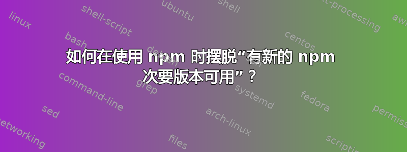 如何在使用 npm 时摆脱“有新的 npm 次要版本可用”？