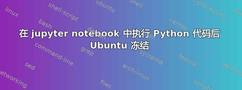 在 jupyter notebook 中执行 Python 代码后 Ubuntu 冻结