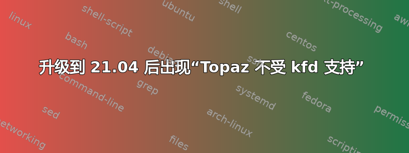 升级到 21.04 后出现“Topaz 不受 kfd 支持”