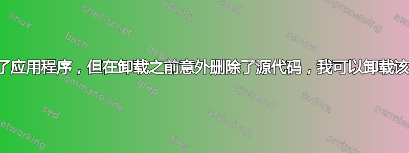 从源代码安装了应用程序，但在卸载之前意外删除了源代码，我可以卸载该应用程序吗？