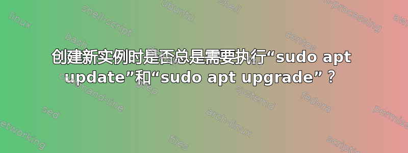 创建新实例时是否总是需要执行“sudo apt update”和“sudo apt upgrade”？