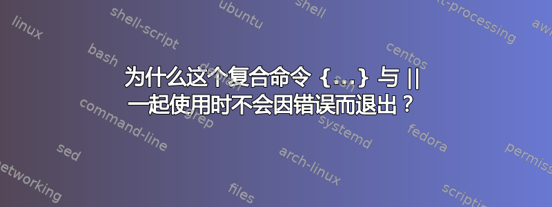 为什么这个复合命令 {...} 与 || 一起使用时不会因错误而退出？