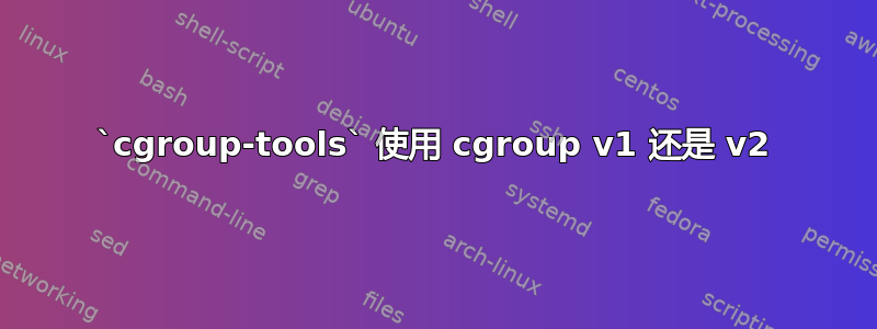 `cgroup-tools` 使用 cgroup v1 还是 v2