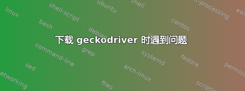 下载 geckodriver 时遇到问题