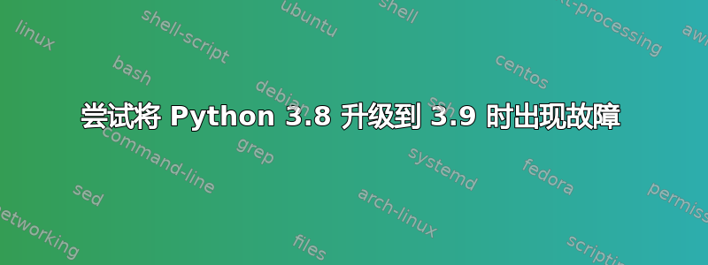 尝试将 Python 3.8 升级到 3.9 时出现故障