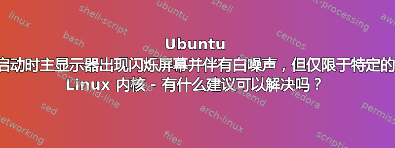 Ubuntu 启动时主显示器出现闪烁屏幕并伴有白噪声，但仅限于特定的 Linux 内核 - 有什么建议可以解决吗？