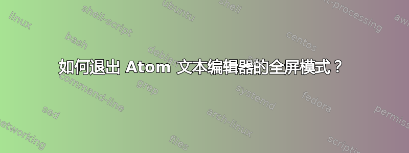 如何退出 Atom 文本编辑器的全屏模式？