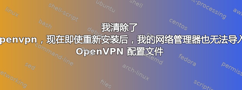 我清除了 openvpn，现在即使重新安装后，我的网络管理器也无法导入 OpenVPN 配置文件