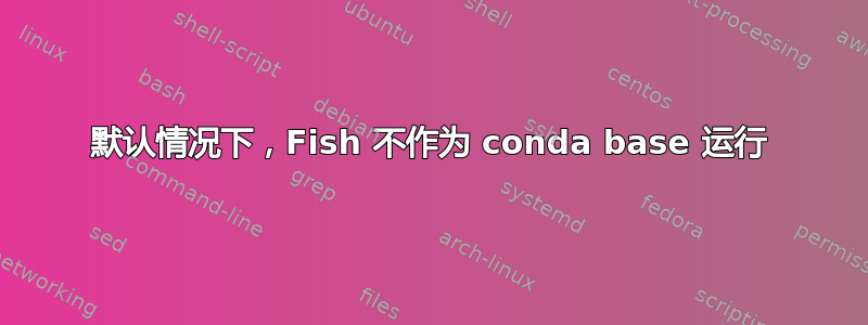 默认情况下，Fish 不作为 conda base 运行