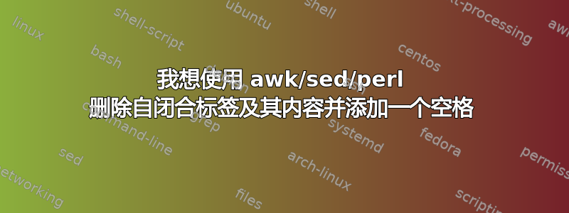 我想使用 awk/sed/perl 删除自闭合标签及其内容并添加一个空格