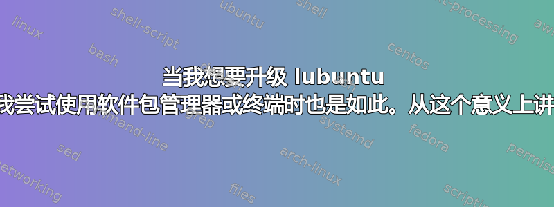 当我想要升级 lubuntu 时，我遇到了错误，当我尝试使用软件包管理器或终端时也是如此。从这个意义上讲，我几乎什么都不能用