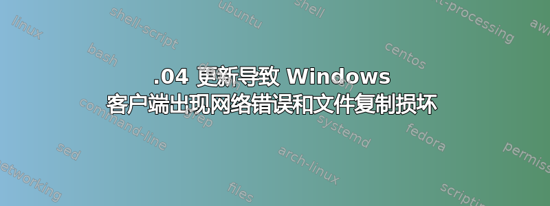 20.04 更新导致 Windows 客户端出现网络错误和文件复制损坏